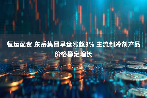 恒运配资 东岳集团早盘涨超3% 主流制冷剂产品价格稳定增长