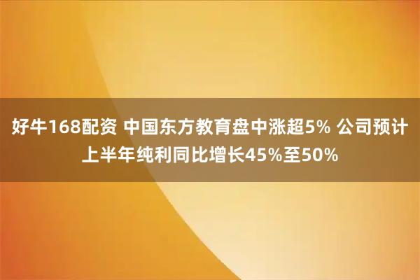 好牛168配资 中国东方教育盘中涨超5% 公司预计上半年纯利同比增长45%至50%