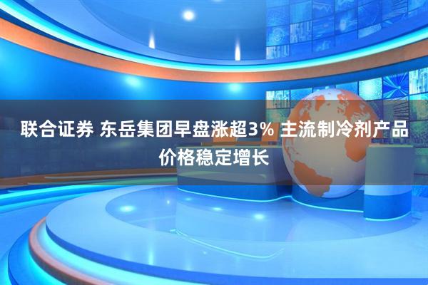 联合证券 东岳集团早盘涨超3% 主流制冷剂产品价格稳定增长