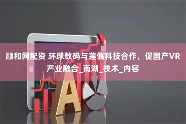 顺和网配资 环球数码与莲偶科技合作，促国产VR产业融合_南湖_技术_内容