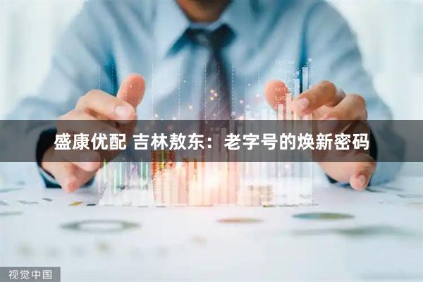 盛康优配 吉林敖东：老字号的焕新密码