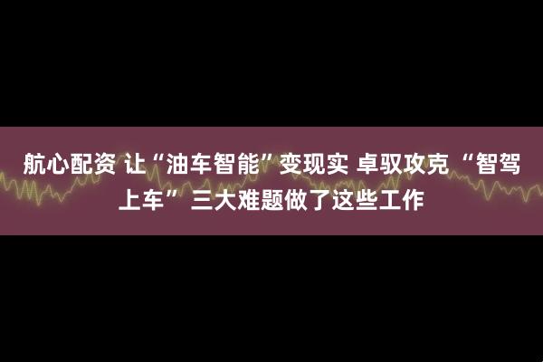 航心配资 让“油车智能”变现实 卓驭攻克 “智驾上车” 三大难题做了这些工作