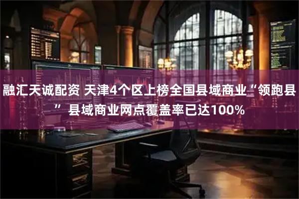 融汇天诚配资 天津4个区上榜全国县域商业“领跑县” 县域商业网点覆盖率已达100%