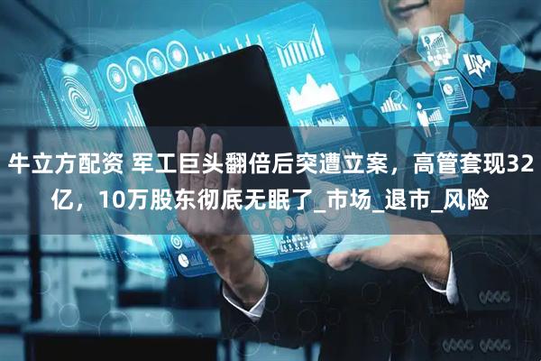 牛立方配资 军工巨头翻倍后突遭立案，高管套现32亿，10万股东彻底无眠了_市场_退市_风险