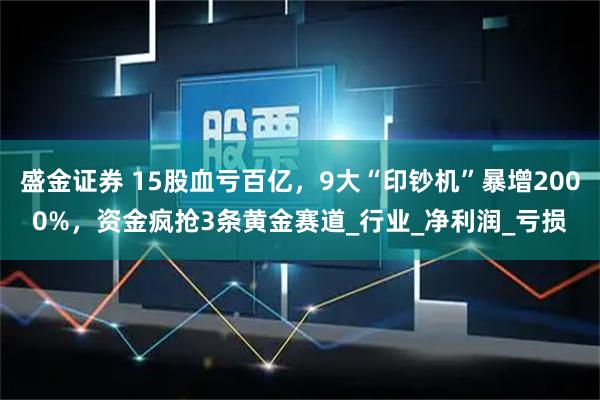 盛金证券 15股血亏百亿，9大“印钞机”暴增2000%，资金疯抢3条黄金赛道_行业_净利润_亏损