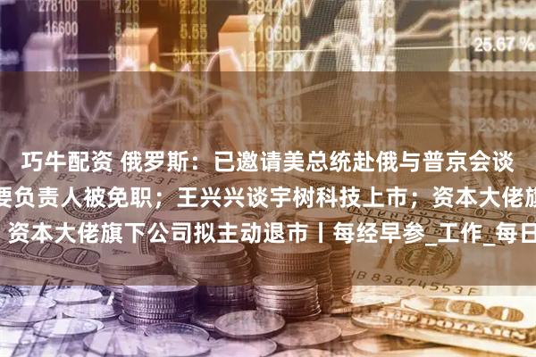巧牛配资 俄罗斯：已邀请美总统赴俄与普京会谈；包头通报：讲师团主要负责人被免职；王兴兴谈宇树科技上市；资本大佬旗下公司拟主动退市丨每经早参_工作_每日经济新闻_灾害