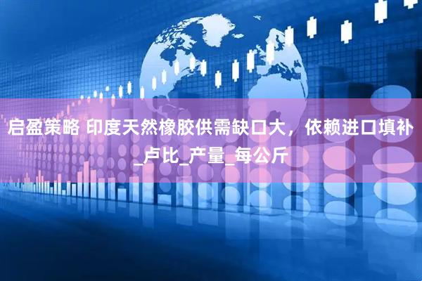 启盈策略 印度天然橡胶供需缺口大，依赖进口填补_卢比_产量_每公斤