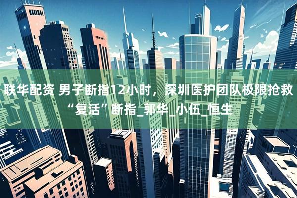 联华配资 男子断指12小时，深圳医护团队极限抢救“复活”断指_郭华_小伍_恒生
