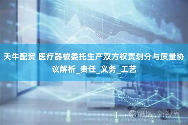 天牛配资 医疗器械委托生产双方权责划分与质量协议解析_责任_义务_工艺