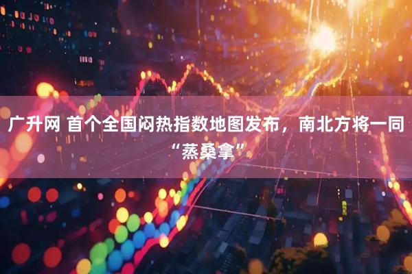 广升网 首个全国闷热指数地图发布，南北方将一同“蒸桑拿”