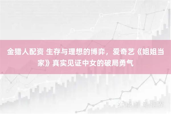 金猎人配资 生存与理想的博弈，爱奇艺《姐姐当家》真实见证中女的破局勇气
