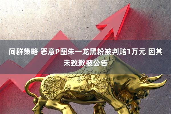 间群策略 恶意P图朱一龙黑粉被判赔1万元 因其未致歉被公告