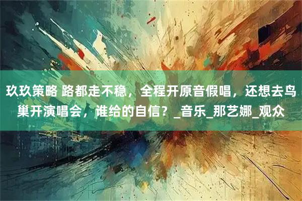 玖玖策略 路都走不稳，全程开原音假唱，还想去鸟巢开演唱会，谁给的自信？_音乐_那艺娜_观众