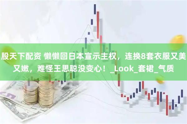 股天下配资 懒懒回日本宣示主权，连换8套衣服又美又嫩，难怪王思聪没变心！_Look_套裙_气质