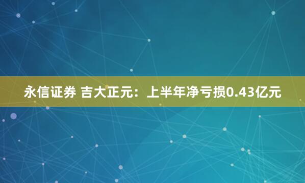 永信证券 吉大正元：上半年净亏损0.43亿元