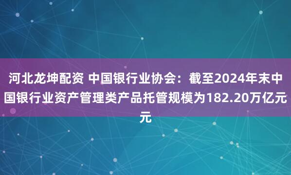 河北龙坤配资 中国银行业协会：截至2024年末中国银行业资产管理类产品托管规模为182.20万亿元