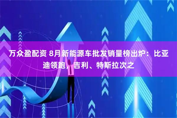 万众盈配资 8月新能源车批发销量榜出炉：比亚迪领跑，吉利、特斯拉次之