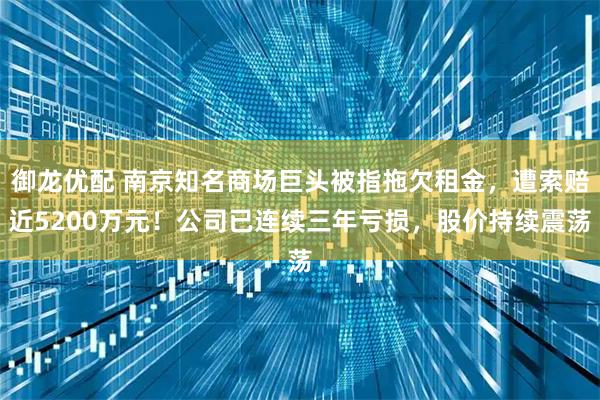 御龙优配 南京知名商场巨头被指拖欠租金，遭索赔近5200万元！公司已连续三年亏损，股价持续震荡