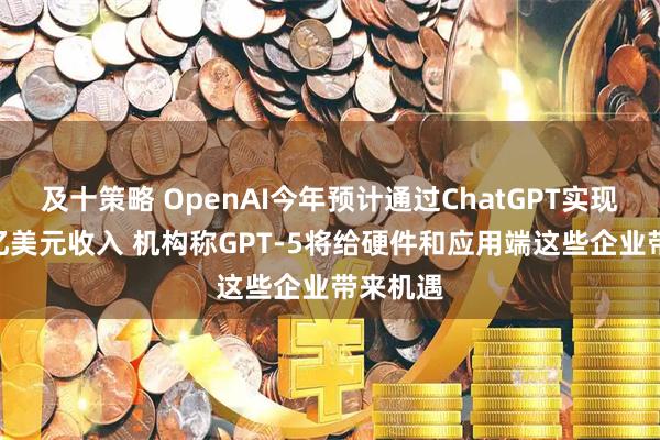 及十策略 OpenAI今年预计通过ChatGPT实现近100亿美元收入 机构称GPT-5将给硬件和应用端这些企业带来机遇