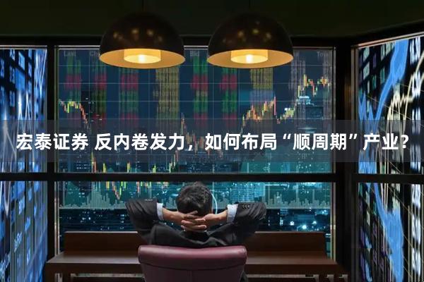 宏泰证券 反内卷发力，如何布局“顺周期”产业？