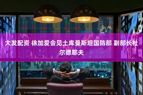 大发配资 徐加爱会见土库曼斯坦国防部 副部长杜尔德耶夫