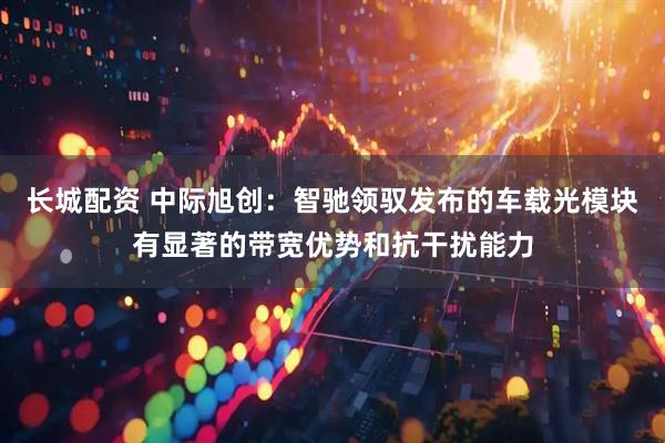长城配资 中际旭创：智驰领驭发布的车载光模块有显著的带宽优势和抗干扰能力